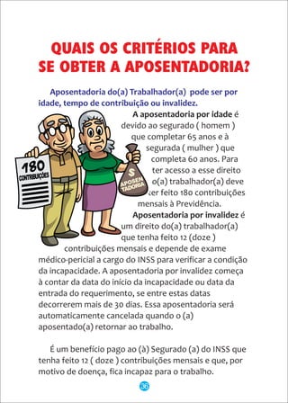Aposentadoria do(a) Trabalhador(a) pode ser por
idade, tempo de contribuição ou invalidez.
A aposentadoria por idade é
devido ao segurado ( homem )
que completar 65 anos e à
segurada ( mulher ) que
completa 60 anos. Para
ter acesso a esse direito
o(a) trabalhador(a) deve
ter feito 180 contribuições
mensais à Previdência.
Aposentadoria por invalidez é
um direito do(a) trabalhador(a)
que tenha feito 12 (doze )
contribuições mensais e depende de exame
médico-pericial a cargo do INSS para verificar a condição
da incapacidade. A aposentadoria por invalidez começa
à contar da data do início da incapacidade ou data da
entrada do requerimento, se entre estas datas
decorrerem mais de 30 dias. Essa aposentadoria será
automaticamente cancelada quando o (a)
aposentado(a) retornar ao trabalho.
É um benefício pago ao (à) Segurado (a) do INSS que
tenha feito 12 ( doze ) contribuições mensais e que, por
motivo de doença, fica incapaz para o trabalho.
QUAIS OS CRITÉRIOS PARA
SE OBTER A APOSENTADORIA?
36
 
