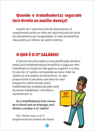 salário
A partir do 1º (primeiro) dia de afastamento. O
requerimento pode ser feito até 30(trinta) dias do início
do afastamento por incapacidade. O valor do benefício
não poderá ser inferior ao salário mínimo.
O QUE É O 13º SALÁRIO?
O décimo terceiro salário é uma gratificação devida a
todos (as) trabalhadores(as) brasileiros e paga por mês
trabalhado ou fração de mês igual ou superior a 15 dias.
O valor do 13º salário corresponde ao maior valor do
salário no ano (salário de dezembro). O valor
proporcional é calculado com base no valor
integral do salário devido ao(a)
trabalhador(a), multiplicado pelo total
de meses trabalhados e dividido o
resultado por 12.
Se o trabalhador(a) tiver menos
de 01 (hum) ano no emprego, terá
direito a receber o 13º salário?
Sim. Neste caso, o 13º é
proporcional ao número de meses
Quando o trabalhador(a) segurado
terá direito ao auxílio-doença?
37
 