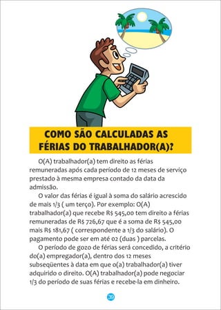 O(A) trabalhador(a) tem direito as férias
remuneradas após cada período de 12 meses de serviço
prestado à mesma empresa contado da data da
admissão.
O valor das férias é igual à soma do salário acrescido
de mais 1/3 ( um terço). Por exemplo: O(A)
trabalhador(a) que recebe R$ 545,00 tem direito a férias
remuneradas de R$ 726,67 que é a soma de R$ 545,00
mais R$ 181,67 ( correspondente a 1/3 do salário). O
pagamento pode ser em até 02 (duas ) parcelas.
O período de gozo de férias será concedido, a critério
do(a) empregador(a), dentro dos 12 meses
subseqüentes à data em que o(a) trabalhador(a) tiver
adquirido o direito. O(A) trabalhador(a) pode negociar
1/3 do período de suas férias e recebe-la em dinheiro.
COMO SÃO CALCULADAS AS
FÉRIAS DO TRABALHADOR(A)?
39
 