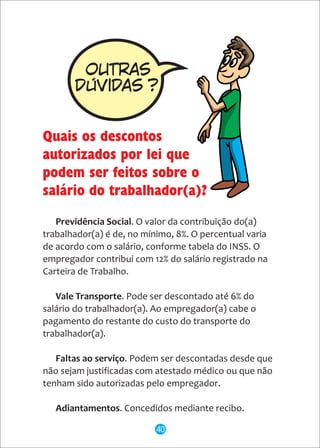 Previdência Social. O valor da contribuição do(a)
trabalhador(a) é de, no mínimo, 8%. O percentual varia
de acordo com o salário, conforme tabela do INSS. O
empregador contribui com 12% do salário registrado na
Carteira de Trabalho.
Vale Transporte. Pode ser descontado até 6% do
salário do trabalhador(a). Ao empregador(a) cabe o
pagamento do restante do custo do transporte do
trabalhador(a).
Faltas ao serviço. Podem ser descontadas desde que
não sejam justificadas com atestado médico ou que não
tenham sido autorizadas pelo empregador.
Adiantamentos. Concedidos mediante recibo.
OUTRAS
DÚViDAS ?
Quais os descontos
autorizados por lei que
podem ser feitos sobre o
salário do trabalhador(a)?
40
 