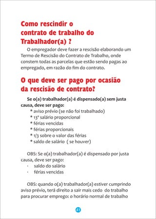 Se o(a) trabalhador(a) é dispensado(a) sem justa
causa, deve ser pago:
* aviso prévio (se não foi trabalhado)
* 13º salário proporcional
* férias vencidas
* férias proporcionais
* 1/3 sobre o valor das férias
* saldo de salário ( se houver)
OBS: Se o(a) trabalhador(a) é dispensado por justa
causa, deve ser pago:
· saldo do salário
· férias vencidas
OBS: quando o(a) trabalhador(a) estiver cumprindo
aviso prévio, terá direito a sair mais cedo do trabalho
para procurar emprego: o horário normal de trabalho
Como rescindir o
contrato de trabalho do
Trabalhador(a) ?
O que deve ser pago por ocasião
da rescisão de contrato?
O empregador deve fazer a rescisão elaborando um
Termo de Rescisão do Contrato de Trabalho, onde
constem todas as parcelas que estão sendo pagas ao
empregado, em razão do fim do contrato.
41
 