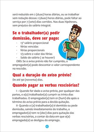 · 13º salário proporcional
· férias vencidas
· férias proporcionais
· 1/3 sobre o valor das férias
· Saldo de salário ( se houver)
OBS: Se o aviso prévio não for cumprido, o
empregador(a) pode descontar o valor correspondente
na rescisão.
será reduzido em 2 (duas) horas diárias, ou se trabalhar
sem redução dessas 2 (duas) horas diárias, pode faltar ao
serviço por 7 (sete) dias corridos. Nas duas hipóteses,
sem prejuízo do salário integral.
I – Quando for dado o aviso prévio, por qualquer das
partes, e o(a) trabalhador(a) cumprir os trinta dias
trabalhados. O empregador(a) tem 01 (hum) dia após o
término do aviso prévio para a devida quitação.
II- Quando o (a) trabalhador(a) é demitido ou pede
demissão, saindo imediatamente do trabalho, o
empregador(a) tem 10 (dez) dias para quitação das
verbas rescisórias, a contar da data em que o(a)
empregado(a) se desligou do emprego.
Qual a duração do aviso prévio?
De até 90 (noventa) dias.
Quando pagar as verbas rescisórias?
Se o trabalhador(a) pedir
demissão, deve ser pago:
42
 