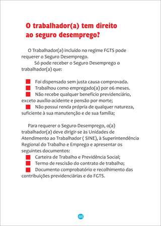 O Trabalhador(a) incluído no regime FGTS pode
requerer o Seguro Desemprego.
Só pode receber o Seguro Desemprego o
trabalhador(a) que:
· Foi dispensado sem justa causa comprovada.
· Trabalhou como empregado(a) por 06 meses.
· Não recebe qualquer benefício previdenciário,
exceto auxílio-acidente e pensão por morte;
· Não possui renda própria de qualquer natureza,
suficiente à sua manutenção e de sua família;
Para requerer o Seguro-Desemprego, o(a)
trabalhador(a) deve dirigir-se às Unidades de
Atendimento ao Trabalhador ( SINE), à Superintendência
Regional do Trabalho e Emprego e apresentar os
seguintes documentos:
· Carteira de Trabalho e Previdência Social;
· Termo de rescisão do contrato de trabalho;
· Documento comprobatório e recolhimento das
contribuições previdenciárias e do FGTS.
O trabalhador(a) tem direito
ao seguro desemprego?
44
 