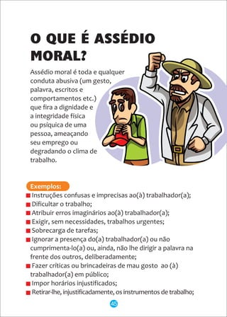 Assédio moral é toda e qualquer
conduta abusiva (um gesto,
palavra, escritos e
comportamentos etc.)
que fira a dignidade e
a integridade física
ou psíquica de uma
pessoa, ameaçando
seu emprego ou
degradando o clima de
trabalho.
Instruções confusas e imprecisas ao(à) trabalhador(a);
Dificultar o trabalho;
Atribuir erros imaginários ao(à) trabalhador(a);
Exigir, sem necessidades, trabalhos urgentes;
Sobrecarga de tarefas;
Ignorar a presença do(a) trabalhador(a) ou não
cumprimenta-lo(a) ou, ainda, não lhe dirigir a palavra na
frente dos outros, deliberadamente;
Fazer críticas ou brincadeiras de mau gosto ao (à)
trabalhador(a) em público;
Impor horários injustificados;
Retirar-lhe, injustificadamente, os instrumentos de trabalho;
Exemplos:
O QUE É ASSÉDIO
MORAL?
45
 