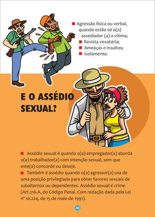 Agressão física ou verbal,
quando estão só o(a)
assediador (a) a vítima;
Revista vexatória;
Ameaças e insultos;
Isolamento.
Assédio sexual é quando o(a) empregador(a) aborda
o(a) trabalhador(a) com intenção sexual, sem que
este(a) concorde ou deseje.
Também é assédio quando o(a) agressor(a) usa de
uma posição privilegiada para obter favores sexuais de
subalternos ou dependentes. Assédio sexual é crime
(Art.216-A, do Código Penal. Com redação dada pela Lei
nº 10.224, de 15 de maio de 1991).
46
E O ASSÉDIO
SEXUAL?
 