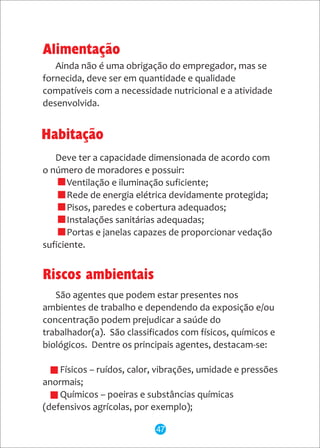 Deve ter a capacidade dimensionada de acordo com
o número de moradores e possuir:
* Ventilação e iluminação suficiente;
* Rede de energia elétrica devidamente protegida;
* Pisos, paredes e cobertura adequados;
* Instalações sanitárias adequadas;
* Portas e janelas capazes de proporcionar vedação
suficiente.
Alimentação
Ainda não é uma obrigação do empregador, mas se
fornecida, deve ser em quantidade e qualidade
compatíveis com a necessidade nutricional e a atividade
desenvolvida.
Habitação
São agentes que podem estar presentes nos
ambientes de trabalho e dependendo da exposição e/ou
concentração podem prejudicar a saúde do
trabalhador(a). São classificados com físicos, químicos e
biológicos. Dentre os principais agentes, destacam-se:
- Físicos – ruídos, calor, vibrações, umidade e pressões
anormais;
- Químicos – poeiras e substâncias químicas
(defensivos agrícolas, por exemplo);
Riscos ambientais
47
 