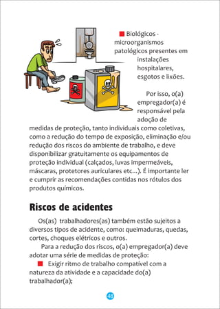 - Biológicos -
microorganismos
patológicos presentes em
instalações
hospitalares,
esgotos e lixões.
Por isso, o(a)
empregador(a) é
responsável pela
adoção de
medidas de proteção, tanto individuais como coletivas,
como a redução do tempo de exposição, eliminação e/ou
redução dos riscos do ambiente de trabalho, e deve
disponibilizar gratuitamente os equipamentos de
proteção individual (calçados, luvas impermeáveis,
máscaras, protetores auriculares etc...). É importante ler
e cumprir as recomendações contidas nos rótulos dos
produtos químicos.
Os(as) trabalhadores(as) também estão sujeitos a
diversos tipos de acidente, como: queimaduras, quedas,
cortes, choques elétricos e outros.
Para a redução dos riscos, o(a) empregador(a) deve
adotar uma série de medidas de proteção:
· Exigir ritmo de trabalho compatível com a
natureza da atividade e a capacidade do(a)
trabalhador(a);
Riscos de acidentes
48
 