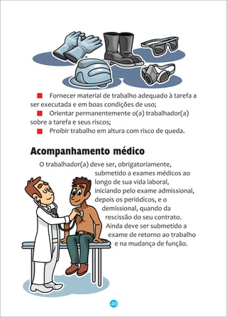 · Fornecer material de trabalho adequado à tarefa a
ser executada e em boas condições de uso;
· Orientar permanentemente o(a) trabalhador(a)
sobre a tarefa e seus riscos;
· Proibir trabalho em altura com risco de queda.
Acompanhamento médico
O trabalhador(a) deve ser, obrigatoriamente,
submetido a exames médicos ao
longo de sua vida laboral,
iniciando pelo exame admissional,
depois os periódicos, e o
demissional, quando da
rescissão do seu contrato.
Ainda deve ser submetido a
exame de retorno ao trabalho
e na mudança de função.
49
 