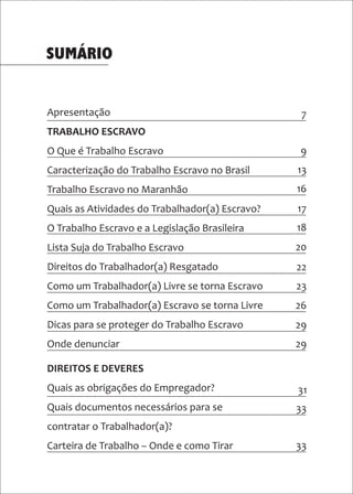 Apresentação
TRABALHO ESCRAVO
O Que é Trabalho Escravo
Caracterização do Trabalho Escravo no Brasil
Trabalho Escravo no Maranhão
Quais as Atividades do Trabalhador(a) Escravo?
O Trabalho Escravo e a Legislação Brasileira
Lista Suja do Trabalho Escravo
Direitos do Trabalhador(a) Resgatado
Como um Trabalhador(a) Livre se torna Escravo
Como um Trabalhador(a) Escravo se torna Livre
Dicas para se proteger do Trabalho Escravo
Onde denunciar
SUMÁRIO
7
9
13
16
17
18
20
22
23
26
29
29
31
33
33
DIREITOS E DEVERES
Quais as obrigações do Empregador?
Quais documentos necessários para se
contratar o Trabalhador(a)?
Carteira de Trabalho – Onde e como Tirar
 