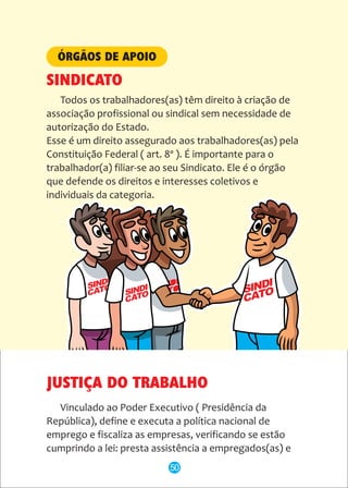 SINDI
CATO
Todos os trabalhadores(as) têm direito à criação de
associação profissional ou sindical sem necessidade de
autorização do Estado.
Esse é um direito assegurado aos trabalhadores(as) pela
Constituição Federal ( art. 8º ). É importante para o
trabalhador(a) filiar-se ao seu Sindicato. Ele é o órgão
que defende os direitos e interesses coletivos e
individuais da categoria.
ÓRGÃOS DE APOIO
SINDICATO
JUSTIÇA DO TRABALHO
Vinculado ao Poder Executivo ( Presidência da
República), define e executa a política nacional de
emprego e fiscaliza as empresas, verificando se estão
cumprindo a lei: presta assistência a empregados(as) e
50
 