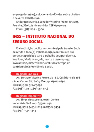 empregadores(as), solucionando dúvidas sobre direitos
e deveres trabalhistas.
Endereço: Avenida Senador Vitorino Freire, Nº 2001,
Areinha, São Luís - Maranhão, CEP 65030-015
Fone: (98) 2109 – 9300
É a instituição pública responsável pela transferência
de renda a todo(a) trabalhador(a) contribuinte que
perde a capacidade para o trabalho seja por doença,
invalidez, idade avançada, morte e desemprego
involuntário, maternidade, reclusão e tempo de
contribuição à Previdência Social.
Av. Senador Vitorino Freire, 29 - Ed. Cesário - sala 208
- Anel Viário - São Luís / MA cep: 65010 - 650
Tel: (98) 3214 5244/ 5298
Fax: (98) 3214 5269/ 3231 1556
Av. Simplício Moreira, 1026 - Centro
Imperatriz / MA cep: 65901 - 490
Tel: (99)3525-3455/2101-9802/3524-3454
Fax: (99) 3525 3454
Regional São Luís
Regional Imperatriz
INSS – INSTITUTO NACIONAL DO
SEGURO SOCIAL
51
 