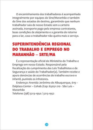 SUPERINTENDÊNCIA REGIONAL
DO TRABALHO E EMPREGO NO
MARANHÃO – SRTE/MA
É a representação oficial do Ministério do Trabalho e
Emprego em nosso Estado. Responsável pela
fiscalização do cumprimento das Leis Trabalhistas e de
Segurança e saúde do Trabalhador(a). Também recebe e
apura denúncias de ocorrências de trabalho escravo e
infantil, punindo os infratores.
Endereço: Avenida Jerônimo de Albuquerque, 619 –
Dalplaza Center – Cohab /Cep: 65051-210 - São Luis –
Maranhão
Telefone: (98) 3213-1950 / 3213-1952
53
O encaminhamento dos trabalhadores é acompanhado
integralmente por equipes do Sine/Maranhão e também
do Sine dos estados de destino, garantindo que nenhum
trabalhador saia de nosso Estado sem a carteira
assinada, transporte pago pela empresa contratante,
boas condições de alojamento e a garantia de retorno
para o lar, caso o trabalhador não queira mais o serviço.
 