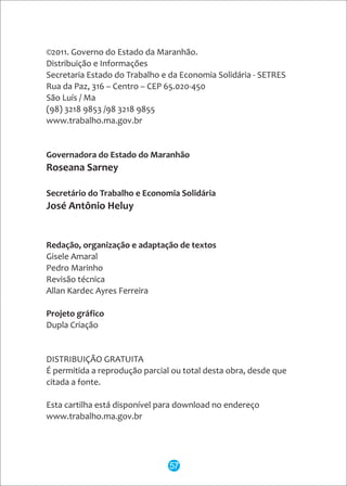©2011. Governo do Estado da Maranhão.
Distribuição e Informações
Secretaria Estado do Trabalho e da Economia Solidária - SETRES
Rua da Paz, 316 – Centro – CEP 65.020-450
São Luís / Ma
(98) 3218 9853 /98 3218 9855
www.trabalho.ma.gov.br
Governadora do Estado do Maranhão
Roseana Sarney
Secretário do Trabalho e Economia Solidária
José Antônio Heluy
Redação, organização e adaptação de textos
Gisele Amaral
Pedro Marinho
Revisão técnica
Allan Kardec Ayres Ferreira
Projeto gráfico
Dupla Criação
DISTRIBUIÇÃO GRATUITA
É permitida a reprodução parcial ou total desta obra, desde que
citada a fonte.
Esta cartilha está disponível para download no endereço
www.trabalho.ma.gov.br
57
 