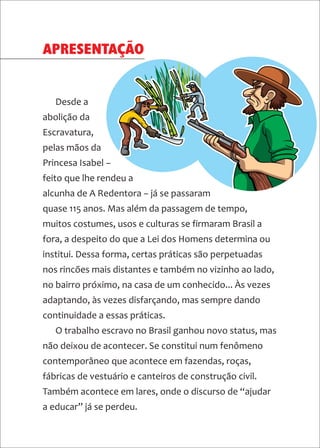 Desde a
abolição da
Escravatura,
pelas mãos da
Princesa Isabel –
feito que lhe rendeu a
alcunha de A Redentora – já se passaram
quase 115 anos. Mas além da passagem de tempo,
muitos costumes, usos e culturas se firmaram Brasil a
fora, a despeito do que a Lei dos Homens determina ou
institui. Dessa forma, certas práticas são perpetuadas
nos rincões mais distantes e também no vizinho ao lado,
no bairro próximo, na casa de um conhecido... Às vezes
adaptando, às vezes disfarçando, mas sempre dando
continuidade a essas práticas.
O trabalho escravo no Brasil ganhou novo status, mas
não deixou de acontecer. Se constitui num fenômeno
contemporâneo que acontece em fazendas, roças,
fábricas de vestuário e canteiros de construção civil.
Também acontece em lares, onde o discurso de “ajudar
a educar” já se perdeu.
APRESENTAÇÃO
 