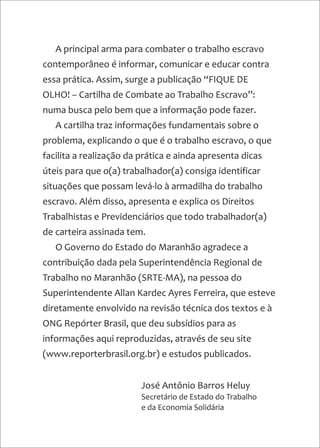 A principal arma para combater o trabalho escravo
contemporâneo é informar, comunicar e educar contra
essa prática. Assim, surge a publicação “FIQUE DE
OLHO! – Cartilha de Combate ao Trabalho Escravo”:
numa busca pelo bem que a informação pode fazer.
A cartilha traz informações fundamentais sobre o
problema, explicando o que é o trabalho escravo, o que
facilita a realização da prática e ainda apresenta dicas
úteis para que o(a) trabalhador(a) consiga identificar
situações que possam levá-lo à armadilha do trabalho
escravo. Além disso, apresenta e explica os Direitos
Trabalhistas e Previdenciários que todo trabalhador(a)
de carteira assinada tem.
O Governo do Estado do Maranhão agradece a
contribuição dada pela Superintendência Regional de
Trabalho no Maranhão (SRTE-MA), na pessoa do
Superintendente Allan Kardec Ayres Ferreira, que esteve
diretamente envolvido na revisão técnica dos textos e à
ONG Repórter Brasil, que deu subsídios para as
informações aqui reproduzidas, através de seu site
(www.reporterbrasil.org.br) e estudos publicados.
José Antônio Barros Heluy
Secretário de Estado do Trabalho
e da Economia Solidária
 