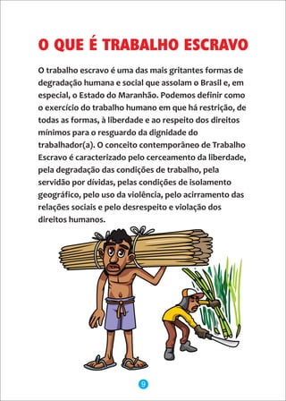O trabalho escravo é uma das mais gritantes formas de
degradação humana e social que assolam o Brasil e, em
especial, o Estado do Maranhão. Podemos definir como
o exercício do trabalho humano em que há restrição, de
todas as formas, à liberdade e ao respeito dos direitos
mínimos para o resguardo da dignidade do
trabalhador(a). O conceito contemporâneo de Trabalho
Escravo é caracterizado pelo cerceamento da liberdade,
pela degradação das condições de trabalho, pela
servidão por dívidas, pelas condições de isolamento
geográfico, pelo uso da violência, pelo acirramento das
relações sociais e pelo desrespeito e violação dos
direitos humanos.
O QUE É TRABALHO ESCRAVO
9
 