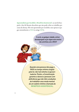 8
Eseele,ouqualquercidadão,estiver
desempregadoouporalgumoutromotivo
nãocontribuiucomoINSS?
Aposentadoria por Invalidez e Benefício Assistencial - ao sair do hos-
pital, o Seu Zé Nonato descobriu que não pode voltar ao trabalho por
causa da doença. Ele será aposentado por invalidez, mas apenas se pa-
gou mensalmente o INSS (o antigo INPS).
Quando uma pessoa não paga o
INSS no tempo mínimo exigido
pela lei, não tem direito à aposen-
tadoria. Porém, a Constituição
garante a idosos e pessoas com
deficiência que não têm condições
de trabalhar uma renda mensal
de um salário mínimo chamada de
BENEFÍCIO ASSISTENCIAL.
 