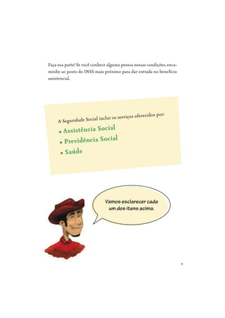 9
Faça sua parte! Se você conhece alguma pessoa nessas condições, enca-
minhe ao posto do INSS mais próximo para dar entrada no benefício
assistencial.
Vamos esclarecer cada
um dos itens acima.
A Seguridade Social inclui os serviços oferecidos por:
 