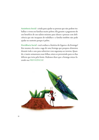 10
- criada para ajudar as pessoas que não podem tra-
balhar e vivem em famílias muito pobres. Ela garante o pagamento de
um benefício de um salário-mínimo para idosos e pessoas com defi-
ciência que são incapazes de trabalhar e a família também não pode
ajudar no sustento porque é pobre.
- você conhece a história da Cigarra e da Formiga?
Em resumo, ela conta a saga de uma formiga que poupava alimentos
durante todo o ano para sobreviver com segurança ao inverno. Quan-
do o inseto armazenava suas folhas, estava se prevenindo para os dias
difíceis que teria pela frente. Podemos dizer que a formiga estava fa-
zendo sua PREVIDÊNCIA!
 