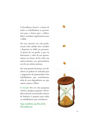 11
A Previdência Social é a forma de
todos os trabalhadores se preveni-
rem para o futuro, para a velhice.
Basta contribuir regularmente para
o INSS.
Por isso, durante sua vida profis-
sional, todo cidadão deve recolher
e depositar no INSS um percentu-
al (parte) do seu ganho, o que vai
determinar o valor da sua aposen-
tadoria no futuro. Se for sobre um
salário-mínimo, sua aposentadoria
será de um salário-mínimo.
Por uma questão de justiça, esse di-
nheiro só poderá ser utilizado para
o pagamento da aposentadoria dos
trabalhadores que contribuíram,
além de seus dependentes, ou seja,
esposa, esposo e filhos.
E atenção! Por ser uma poupança
coletiva, qualquer prejuízo à Previ-
dência Social, como fraudes e desvio
de dinheiro, é prejuízo para todos
os trabalhadores que contribuem.
Seja também um fiscal da
 