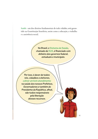 13
- um dos direitos fundamentais de todo cidadão, está garan-
tido na Constituição brasileira, assim como a educação, o trabalho
e a assistência social.
No Brasil, o Sistema de Saúde,
chamado de SUS, é financiado com
dinheiro dos governos federal,
estaduais e municipais.
Por isso, é dever de todos
nós, cidadãos e eleitores,
cobrar um bom atendimento
na saúde dos nossos Prefeitos,
Governadores e também do
Presidente da República, afinal,
são todos responsáveis
pela liberação
desses recursos.
 