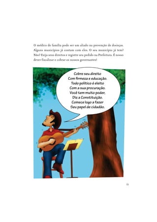 15
O médico de família pode ser um aliado na prevenção de doenças.
Alguns municípios já contam com eles. O seu município já tem?
Não? Exija seus direitos e registre seu pedido na Prefeitura. É nosso
dever fiscalizar e cobrar os nossos governantes!
Cobre seu direito
Com firmeza e educação.
Todo político é eleito
Com a sua procuração.
Você tem muito poder,
Diz a Constituição.
Comece logo a fazer
Seu papel de cidadão.
 