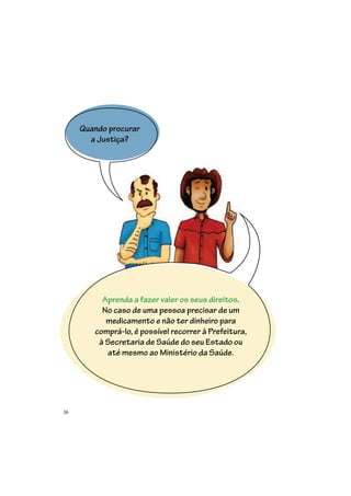 16
Quando procurar
a Justiça?
Aprenda a fazer valer os seus direitos.
No caso de uma pessoa precisar de um
medicamento e não ter dinheiro para
comprá-lo, é possível recorrer à Prefeitura,
à Secretaria de Saúde do seu Estado ou
até mesmo ao Ministério da Saúde.
 