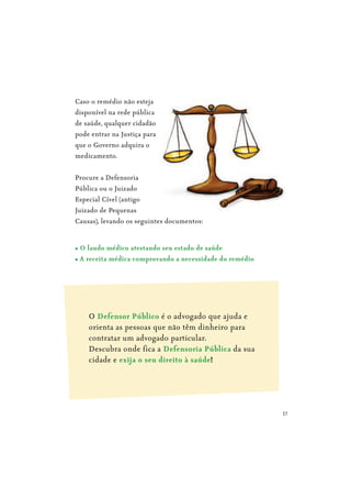 17
Caso o remédio não esteja
disponível na rede pública
de saúde, qualquer cidadão
pode entrar na Justiça para
que o Governo adquira o
medicamento.
Procure a Defensoria
Pública ou o Juizado
Especial Cível (antigo
Juizado de Pequenas
Causas), levando os seguintes documentos:
O é o advogado que ajuda e
orienta as pessoas que não têm dinheiro para
contratar um advogado particular.
Descubra onde fica a da sua
cidade e !
 