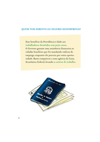 18
QUEM TEM DIREITO AO SEGURO-DESEMPREGO?
Esse benefício da Previdência é dado aos
trabalhadores demitidos sem justa causa.
O Governo garante uma assistência financeira ao
cidadão brasileiro que foi mandando embora do
emprego, enquanto ele procura por outra oportu-
nidade. Basta comparecer a uma agência da Caixa
Econômica Federal, levando a carteira de trabalho.
 