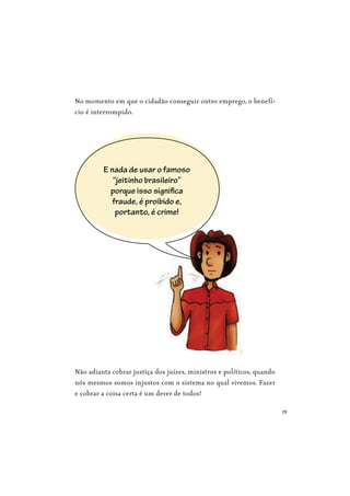 19
No momento em que o cidadão conseguir outro emprego, o benefí-
cio é interrompido.
Não adianta cobrar justiça dos juízes, ministros e políticos, quando
nós mesmos somos injustos com o sistema no qual vivemos. Fazer
e cobrar a coisa certa é um dever de todos!
E nada de usar o famoso
“jeitinho brasileiro”
porque isso significa
fraude, é proibido e,
portanto, é crime!
 