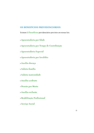23
OS BENEFÍCIOS PREVIDENCIÁRIOS
Existem 12 benefícios previdenciários previstos em nossas leis:
Aposentadoria por Idade
Aposentadoria por Tempo de Contribuição
Aposentadoria Especial
Aposentadoria por Invalidez
Auxílio-doença
Salário-família
Salário-maternidade
Auxílio-acidente
Pensão por Morte
Auxílio-reclusão
Reabilitação Profissional
Serviço Social
 