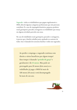 25
Segurado - todos os trabalhadores que pagam regularmente o
INSS, além de algumas categorias profissionais que não precisam
contribuir. É o caso de empregada doméstica, pequeno produtor
rural, garimpeiro, pescador, seringueiro ou trabalhador que exerça
em alguma atividade parecida com essas.
No caso de trabalhador rural, garimpeiro, pescador e seringueiro,
é preciso que a família trabalhe junto, ajudando no sustento de
todos. Isso é chamado de economia familiar e todos são segurados.
Ao perder o emprego, o segurado continua com
direito a vários benefícios por algum tempo!
Esse tempo é chamado “período de graça” e
geralmente é de 12 meses. Mas pode ser
prorrogado para 24 meses (dois anos) se o
trabalhador já paga o INSS há mais de
120 meses (10 anos) e está desempregado
há mais de um ano.
 