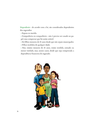 26
Dependente - de acordo com a lei, são considerados dependentes
dos segurados:
Esposa ou marido.
Companheira ou companheiro - não é preciso ser casado no pa-
pel, mas comprovar que há união estável.
Os filhos menores de 21 anos desde que não sejam emancipados
Filhos inválidos de qualquer idade.
Pais, irmãos menores de 21 anos, irmão inválido, enteado ou
menor tutelado, mas, nesses casos, desde que seja comprovada a
dependência financeira do segurado.
 