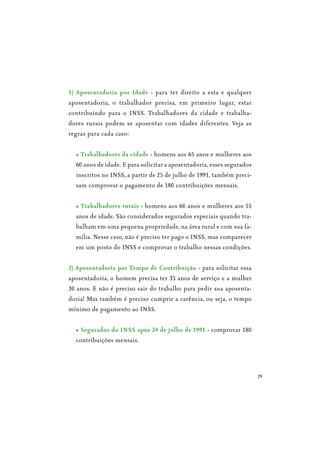 29
1) Aposentadoria por Idade - para ter direito a esta e qualquer
aposentadoria, o trabalhador precisa, em primeiro lugar, estar
contribuindo para o INSS. Trabalhadores da cidade e trabalha-
dores rurais podem se aposentar com idades diferentes. Veja as
regras para cada caso:
- homens aos 65 anos e mulheres aos
60 anos de idade. E para solicitar a aposentadoria, esses segurados
inscritos no INSS, a partir de 25 de julho de 1991, também preci-
sam comprovar o pagamento de 180 contribuições mensais.
- homens aos 60 anos e mulheres aos 55
anos de idade. São considerados segurados especiais quando tra-
balham em uma pequena propriedade, na área rural e com sua fa-
mília. Nesse caso, não é preciso ter pago o INSS, mas comparecer
em um posto do INSS e comprovar o trabalho nessas condições.
2) Aposentadoria por Tempo de Contribuição - para solicitar essa
aposentadoria, o homem precisa ter 35 anos de serviço e a mulher
30 anos. E não é preciso sair do trabalho para pedir sua aposenta-
doria! Mas também é preciso cumprir a carência, ou seja, o tempo
mínimo de pagamento ao INSS.
- comprovar 180
contribuições mensais.
 