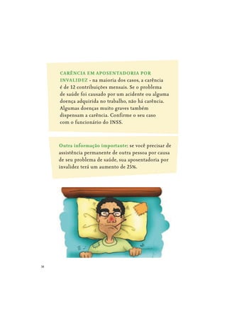34
CARÊNCIA EM APOSENTADORIA POR
INVALIDEZ - na maioria dos casos, a carência
é de 12 contribuições mensais. Se o problema
de saúde foi causado por um acidente ou alguma
doença adquirida no trabalho, não há carência.
Algumas doenças muito graves também
dispensam a carência. Confirme o seu caso
com o funcionário do INSS.
Outra informação importante: se você precisar de
assistência permanente de outra pessoa por causa
de seu problema de saúde, sua aposentadoria por
invalidez terá um aumento de 25%.
 