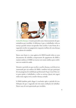 35
5) Auxílio-doença - é muito parecido com o funcionamento da apo-
sentadoria por invalidez. A diferença é que o trabalhador volta ao
serviço quando estiver recuperado. Esse auxílio é uma forma de o
segurado receber seu pagamento enquanto melhora de uma doença
ou acidente de trabalho.
Nesse caso, basta ir a uma agência do INSS levando todos os seus
documentos de trabalho, comprovantes de pagamento do INSS e
exames médicos. O INSS vai marcar um exame médico para confir-
mar seu estado de saúde.
Durante o período em que receber o auxílio-doença, você deverá ser
examinado por um médico do INSS e também terá que participar
de um programa de reabilitação profissional. O que é isso? Um cur-
so para ajudar o trabalhador a voltar ao serviço. Quem não seguir
todas essas regras, terá o auxílio-doença cortado.
O INSS também pode chegar à conclusão, após o período de rea-
bilitação, de que o segurado não tem mais condições de trabalhar.
Nesse caso, ele será aposentado por invalidez.
 