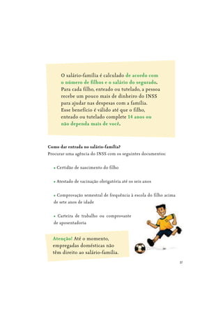 37
O salário-família é calculado de acordo com
.
Para cada filho, enteado ou tutelado, a pessoa
recebe um pouco mais de dinheiro do INSS
para ajudar nas despesas com a família.
Esse benefício é válido até que o filho,
enteado ou tutelado complete
.
Como dar entrada no salário-família?
Procurar uma agência do INSS com os seguintes documentos:
Certidão de nascimento do filho
Atestado de vacinação obrigatória até os seis anos
Comprovação semestral de frequência à escola do filho acima
de sete anos de idade
Carteira de trabalho ou comprovante
de aposentadoria
Atenção! Até o momento,
empregadas domésticas não
têm direito ao salário-família.
 