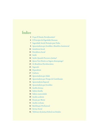O que É Direito Previdenciário?
O Princípio da Dignidade Humana
Seguridade Social: Proteção para Todos
Aposentadoria por Invalidez e Benefício Assistencial
Assistência Social
Previdência Social
Saúde
Saúde: Quando Procurar a Justiça?
Quem Tem Direito ao Seguro-desemprego?
Os Benefícios Previdenciários
Segurado
Dependente
Carência
Aposentadoria por Idade
Aposentadoria por Tempo de Contribuição
Aposentadoria Especial
Aposentadoria por Invalidez
Auxílio-doença
Salário-família
Salário-maternidade
Auxílio-acidente
Pensão por Morte
Auxílio-reclusão
Reabilitação Proﬁssional
Serviço Social
Telefones da Justiça Federal nos Estados
3
6
7
8
10
10
13
16
18
23
25
26
27
29
29
31
33
35
36
38
39
40
41
42
43
46
Índice
 