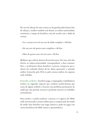 39
No caso de adoção de uma criança ou da guarda judicial para fins
de adoção, a mulher também tem direito ao salário-maternidade,
entretanto, o tempo do benefício varia de acordo com a idade da
criança.
Se a criança tiver até um ano de idade completo = 120 dias
De um ano até quatro anos completos = 60 dias
Mais de quatro anos até oito anos = 30 dias
Mulheres que sofrem abortos devem descansar. Por isso, elas têm
direito ao salário-maternidade correspondente a duas semanas.
Para o recebimento desse benefício, é preciso comprovar que o
aborto foi realizado dentro da lei. Basta apresentar o atestado
médico fornecido pelo SUS ou pelo serviço médico da empresa
onde trabalha.
8) Auxílio-acidente - benefício pago a empregados, trabalhadores
avulsos ou segurado especial que recebem auxílio-doença por
causa de algum acidente e ficaram com problema permanente de
saúde que não permite retornar à profissão anterior ou trabalhar
normalmente.
Para receber o auxílio-acidente, é preciso ir à agência do INSS,
onde será marcado o exame médico para a comprovação do estado
de saúde. Esse benefício não exige carência e pode ser pago com
outros benefícios do INSS, menos a aposentadoria.
 
