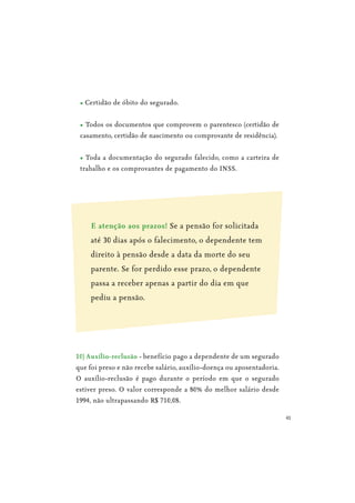 41
Certidão de óbito do segurado.
Todos os documentos que comprovem o parentesco (certidão de
casamento, certidão de nascimento ou comprovante de residência).
Toda a documentação do segurado falecido, como a carteira de
trabalho e os comprovantes de pagamento do INSS.
E atenção aos prazos! Se a pensão for solicitada
até 30 dias após o falecimento, o dependente tem
direito à pensão desde a data da morte do seu
parente. Se for perdido esse prazo, o dependente
passa a receber apenas a partir do dia em que
pediu a pensão.
10) Auxílio-reclusão - benefício pago a dependente de um segurado
que foi preso e não recebe salário, auxílio-doença ou aposentadoria.
O auxílio-reclusão é pago durante o período em que o segurado
estiver preso. O valor corresponde a 80% do melhor salário desde
1994, não ultrapassando R$ 710,08.
 