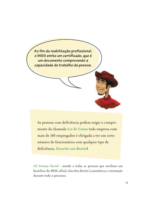 43
As pessoas com deficiência podem exigir o cumpri-
mento da chamada Lei de Cotas: toda empresa com
mais de 100 empregados é obrigada a ter um certo
número de funcionários com qualquer tipo de
deficiência. Exercite seu direito!
12) Serviço Social - atende a todas as pessoas que recebem um
benefício do INSS, afinal, elas têm direito à assistência e orientação
durante todo o processo.
Ao fim da reabilitação profissional,
o INSS emite um certificado, que é
um documento comprovando a
capacidade de trabalho da pessoa.
 