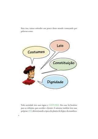 4
Para isso, vamos entender um pouco desse mundo começando por
palavras como:
Toda sociedade tem suas regras e COSTUMES. Em casa, há horários
para as refeições, para acordar e dormir. A natureza também tem suas
próprias LEIS, determinando a época do plantio do feijão e da mandioca.
Costumes
Leis
Dignidade
Constituição
 