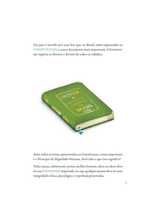 5
Um país é movido por suas leis, que, no Brasil, estão organizadas na
CONSTITUIÇÃO, o nosso documento mais importante. A Constitui-
ção registra os direitos e deveres de todos os cidadãos.
Entre todos os temas apresentados na Constituição, o mais importante
é o Princípio da Dignidade Humana. Você sabe o que isso significa?
Toda criança, adolescente, jovem, mulher, homem, idosa ou idoso deve
ter sua DIGNIDADE respeitada, ou seja, qualquer pessoa deve ter suas
integridades física, psicológica e espiritual preservadas.
 
