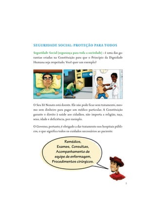 7
SEGURIDADE SOCIAL: PROTEÇÃO PARA TODOS
Seguridade Social (segurança para toda a sociedade) - é uma das ga-
rantias criadas na Constituição para que o Princípio da Dignidade
Humana seja respeitado. Você quer um exemplo?
O Seu Zé Nonato está doente. Ele não pode ficar sem tratamento, mes-
mo sem dinheiro para pagar um médico particular. A Constituição
garante o direito à saúde aos cidadãos, não importa a religião, raça,
sexo, idade e deficiência, por exemplo.
O Governo, portanto, é obrigado a dar tratamento nos hospitais públi-
cos, o que significa todos os cuidados necessários ao paciente:
Remédios,
Exames, Consultas,
Acompanhamento de
equipe de enfermagem,
Procedimentos cirúrgicos.
 