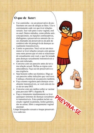 O que de fazer:
 Use camisinha - ou um preservativo de po-
liuretano em caso de alergia ao látex. Use-o
corretamente cada vez que tiver relações
sexuais. Isso vale para o sexo vaginal, oral
ou anal. Outros métodos, como pílulas anti-
concepcionais, ou injeções contraceptivas,
diafragmas e preservativos naturais (às ve-
zes chamados de preservativos de pele de
cordeiro) não irá protegê-lo de doenças se-
xualmente transmissíveis.
 Limite os parceiros. Você vai ter um risco
menor se tiver relações sexuais com apenas
uma outra pessoa que só está se relacionan-
do sexualmente com você, e que foi testado
para doenças sexualmente transmissíveis e
não está infectado.
 Converse com seu parceiro antes de ter u-
ma relação sexual. Defina as regras com
antecedência. Faça uso do preservativo u-
ma exigência.
 Seja honesto sobre seu histórico. Diga ao
seu parceiro sobre infecções que você teve.
Conheça a história de seu parceiro também.
 Faça exames regulares para doenças sexu-
almente transmissíveis, se você está em ris-
co de ter uma DST.
 Converse com seu médico sobre se vacinar
para prevenir HPV e hepatite B.
 Faça o tratamento imediatamente se tiver
quaisquer sintomas de doenças sexualmen-
te transmissíveis. Estes podem incluir se-
creção vaginal ou peniana, lesões genitais,
dor ao urinar, febre e sangramento vaginal
anormal.
Limpe brinquedos sexuais e troque preservati-
vo a cada uso.
 