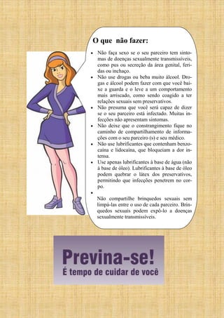 O que não fazer:
 Não faça sexo se o seu parceiro tem sinto-
mas de doenças sexualmente transmissíveis,
como pus ou secreção da área genital, feri-
das ou inchaço.
 Não use drogas ou beba muito álcool. Dro-
gas e álcool podem fazer com que você bai-
xe a guarda e o leve a um comportamento
mais arriscado, como sendo coagido a ter
relações sexuais sem preservativos.
 Não presuma que você será capaz de dizer
se o seu parceiro está infectado. Muitas in-
fecções não apresentam sintomas.
 Não deixe que o constrangimento fique no
caminho de compartilhamento de informa-
ções com o seu parceiro (s) e seu médico.
 Não use lubrificantes que contenham benzo-
caína e lidocaína, que bloqueiam a dor in-
tensa.
 Use apenas lubrificantes à base de água (não
à base de óleo). Lubrificantes à base de óleo
podem quebrar o látex dos preservativos,
permitindo que infecções penetrem no cor-
po.

Não compartilhe brinquedos sexuais sem
limpá-las entre o uso de cada parceiro. Brin-
quedos sexuais podem expô-lo a doenças
sexualmente transmissíveis.
 