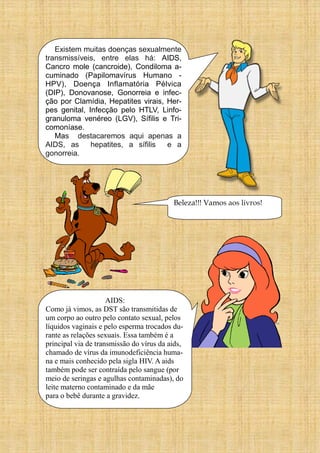 Existem muitas doenças sexualmente
transmissíveis, entre elas há: AIDS,
Cancro mole (cancroide), Condiloma a-
cuminado (Papilomavírus Humano -
HPV), Doença Inflamatória Pélvica
(DIP), Donovanose, Gonorreia e infec-
ção por Clamídia, Hepatites virais, Her-
pes genital, Infecção pelo HTLV, Linfo-
granuloma venéreo (LGV), Sífilis e Tri-
comoníase.
Mas destacaremos aqui apenas a
AIDS, as hepatites, a sífilis e a
gonorreia.
AIDS:
Como já vimos, as DST são transmitidas de
um corpo ao outro pelo contato sexual, pelos
líquidos vaginais e pelo esperma trocados du-
rante as relações sexuais. Essa também é a
principal via de transmissão do vírus da aids,
chamado de vírus da imunodeficiência huma-
na e mais conhecido pela sigla HIV. A aids
também pode ser contraída pelo sangue (por
meio de seringas e agulhas contaminadas), do
leite materno contaminado e da mãe
para o bebê durante a gravidez.
Beleza!!! Vamos aos livros!
 
