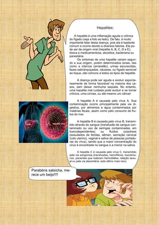 Hepatites:
A hepatite é uma inflamação aguda e crônica
do fígado (veja a foto ao lado). De fato, é muito
importante falar desta doença, pois ela é bastante
comum e ocorre devido a diversos fatores. Ela po-
de ser de origem viral (hepatite A, B, C, D e E),
tóxica e medicamentosa, alcoólica, bacteriana ou
parasitária.
Os sintomas de uma hepatite variam segun-
do a sua origem, porém determinados sinais, tais
como a icterícia (amarelão), urinas escurecidas,
fezes esbranquiçadas, náuseas, ou fígado sensível
ao toque, são comuns a todos os tipos de hepatite.
A doença pode ser aguda e evoluir esponta-
neamente de forma favorável na maioria dos ca-
sos, sem deixar nenhuma seqüela. No entanto,
uma hepatite mal cuidada pode evoluir e se tornar
crônica, uma cirrose, ou até mesmo um câncer.
A hepatite A é causada pelo vírus A. Sua
contaminação ocorre principalmente pela via di-
gestiva, por alimentos e água contaminados por
matérias fecais, assim como pelo consumo de fru-
tos do mar.
A hepatite B é causada pelo vírus B, transmi-
tido através do sangue (transfusão de sangue con-
taminado ou uso de seringas contaminadas, em
toxicodependentes) ou fluidos corpóreos
(exsudados de feridas, sêmen, secreção cervical
(colo uterino), vaginal e saliva de pessoas portado-
ras do vírus), sendo que a maior concentração do
vírus é encontrada no sangue e a menor na saliva.
A hepatite C é causada pelo vírus C, transmitido
pela via sangüínea (transfusões, hemofílicos, toxicôma-
nos, pacientes que realizam hemodiálise, relação sexu-
al ou pela via placentária, este último mais raro).
Parabéns salsicha, me-
rece um beijo!!!!
 