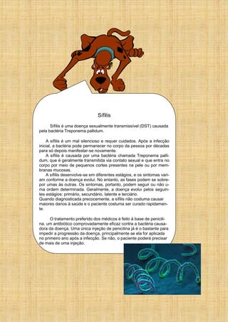 Sífilis
Sífilis é uma doença sexualmente transmissível (DST) causada
pela bactéria Treponema pallidum.
A sífilis é um mal silencioso e requer cuidados. Após a infecção
inicial, a bactéria pode permanecer no corpo da pessoa por décadas
para só depois manifestar-se novamente.
A sífilis é causada por uma bactéria chamada Treponema palli-
dum, que é geralmente transmitida via contato sexual e que entra no
corpo por meio de pequenos cortes presentes na pele ou por mem-
branas mucosas.
A sífilis desenvolve-se em diferentes estágios, e os sintomas vari-
am conforme a doença evolui. No entanto, as fases podem se sobre-
por umas às outras. Os sintomas, portanto, podem seguir ou não u-
ma ordem determinada. Geralmente, a doença evolui pelos seguin-
tes estágios: primário, secundário, latente e terciário.
Quando diagnosticada precocemente, a sífilis não costuma causar
maiores danos à saúde e o paciente costuma ser curado rapidamen-
te.
O tratamento preferido dos médicos é feito à base de penicili-
na, um antibiótico comprovadamente eficaz contra a bactéria causa-
dora da doença. Uma única injeção de penicilina já é o bastante para
impedir a progressão da doença, principalmente se ela for aplicada
no primeiro ano após a infecção. Se não, o paciente poderá precisar
de mais de uma injeção.
 