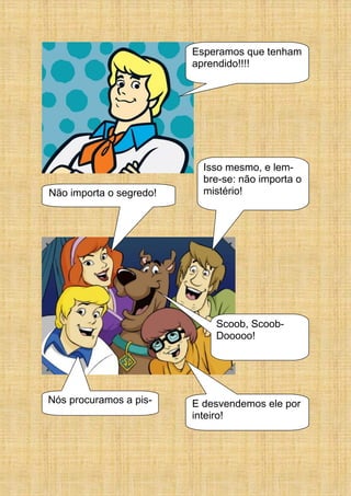 Esperamos que tenham
aprendido!!!!
E desvendemos ele por
inteiro!
Nós procuramos a pis-
Isso mesmo, e lem-
bre-se: não importa o
mistério!Não importa o segredo!
Scoob, Scoob-
Dooooo!
 